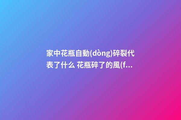 家中花瓶自動(dòng)碎裂代表了什么 花瓶碎了的風(fēng)水預(yù)兆